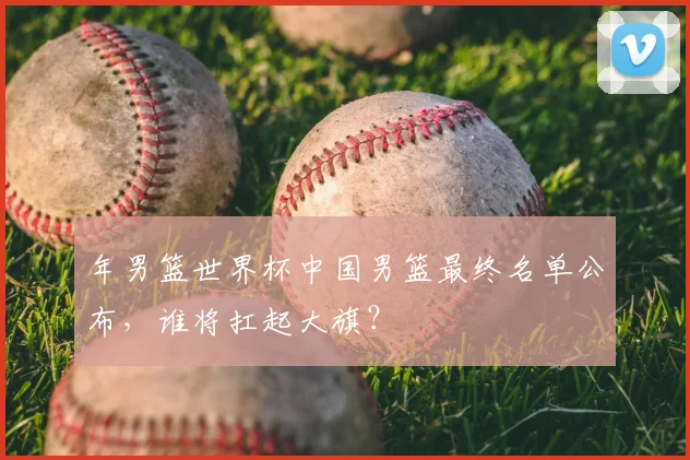 年男篮世界杯中国男篮最终名单公布，谁将扛起大旗？