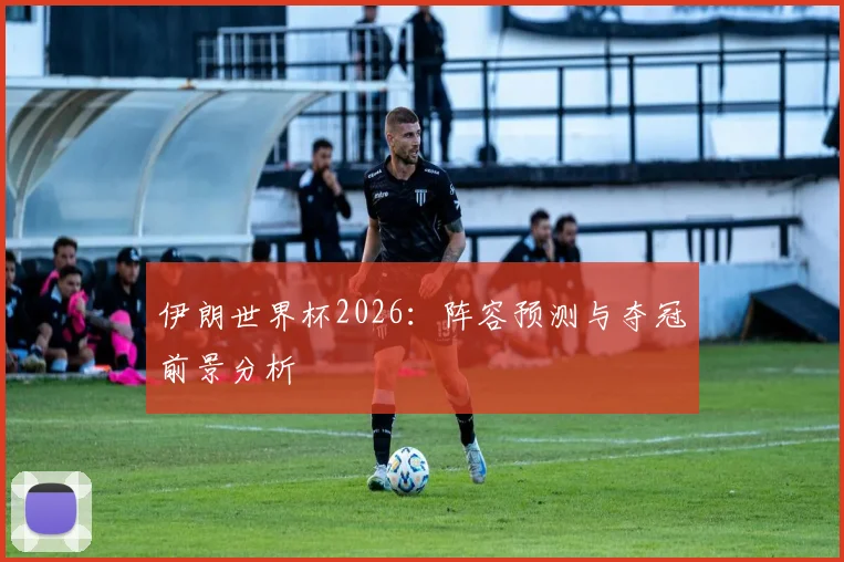 伊朗世界杯2026：阵容预测与夺冠前景分析