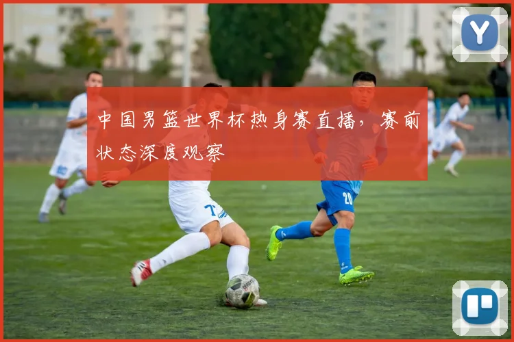 中国男篮世界杯热身赛直播，赛前状态深度观察
