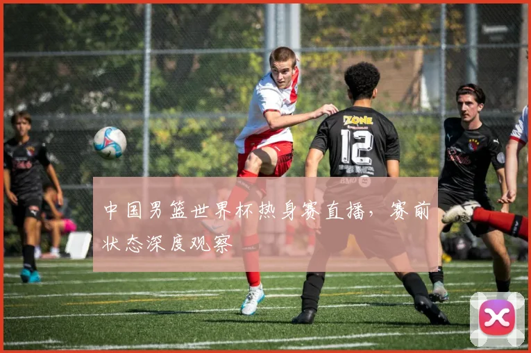 中国男篮世界杯热身赛直播，赛前状态深度观察
