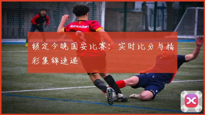锁定今晚国安比赛：实时比分与精彩集锦速递